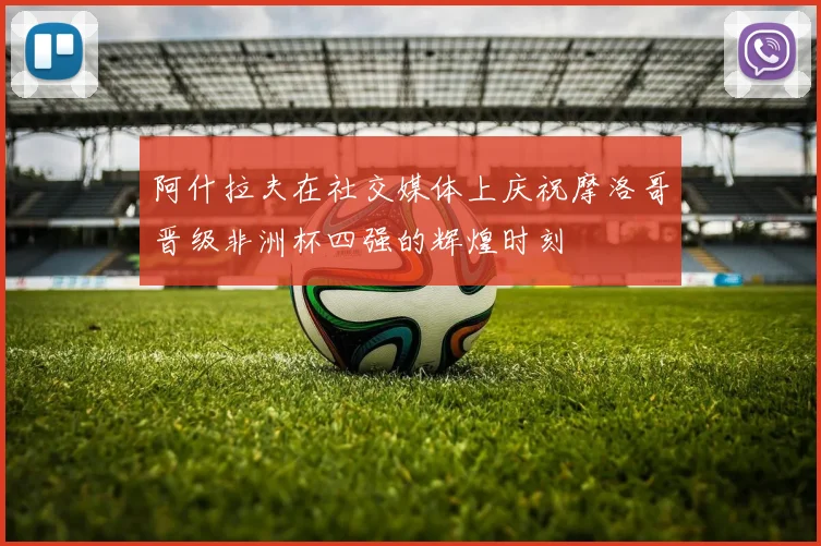 阿什拉夫在社交媒体上庆祝摩洛哥晋级非洲杯四强的辉煌时刻