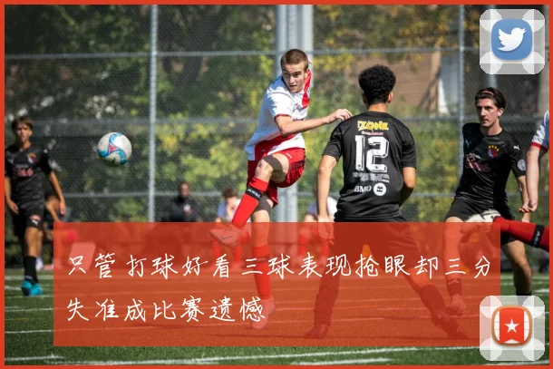 只管打球好看三球表现抢眼却三分失准成比赛遗憾