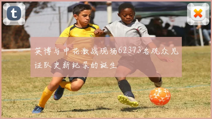 英博与申花激战现场62373名观众见证队史新纪录的诞生