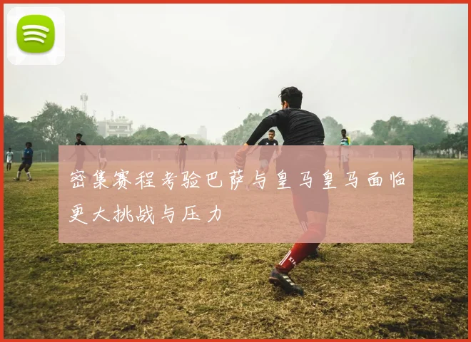 密集赛程考验巴萨与皇马皇马面临更大挑战与压力
