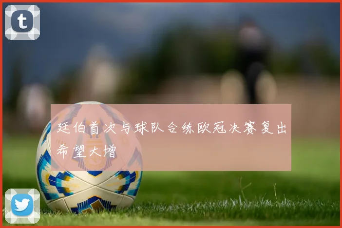廷伯首次与球队合练欧冠决赛复出希望大增
