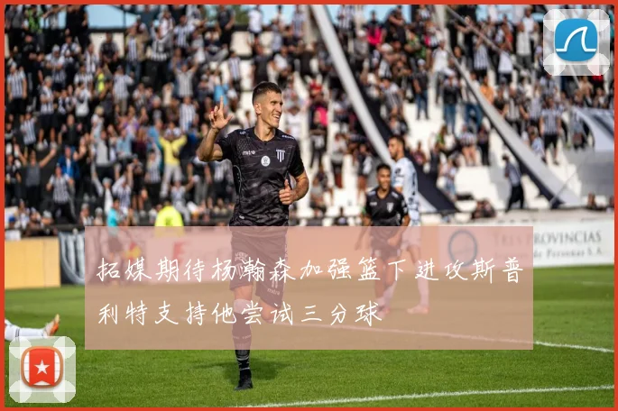 拓媒期待杨瀚森加强篮下进攻斯普利特支持他尝试三分球
