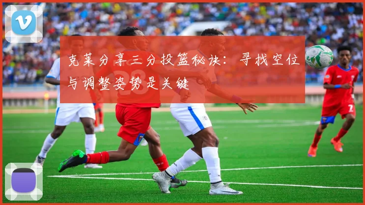 克莱分享三分投篮秘诀：寻找空位与调整姿势是关键