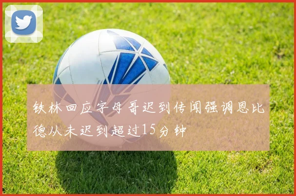 铁林回应字母哥迟到传闻强调恩比德从未迟到超过15分钟