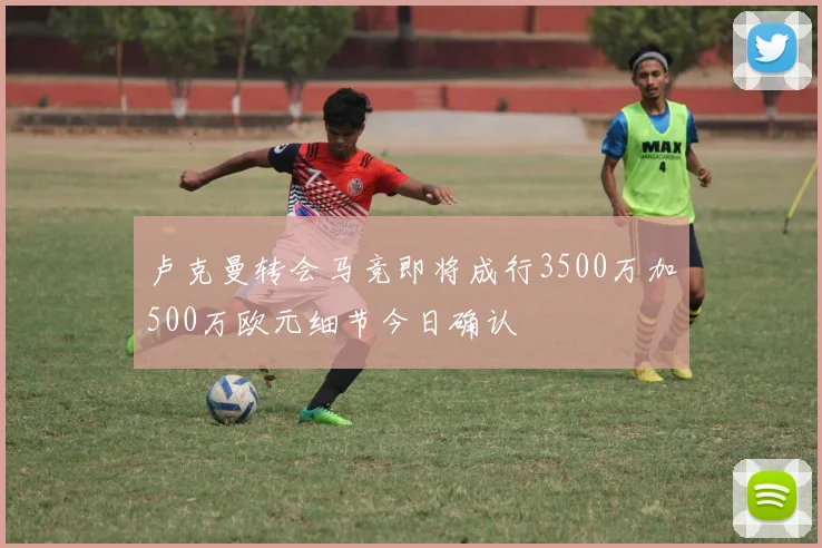 卢克曼转会马竞即将成行3500万加500万欧元细节今日确认