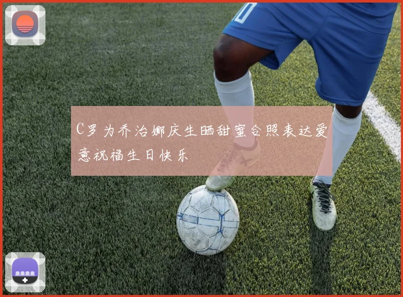C罗为乔治娜庆生晒甜蜜合照表达爱意祝福生日快乐