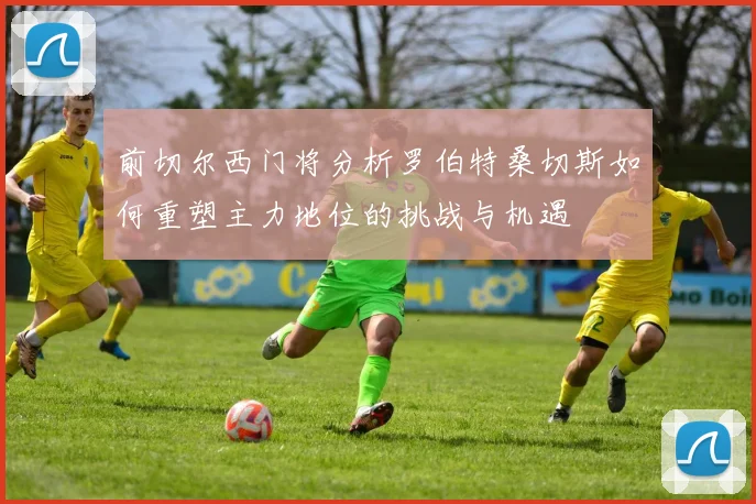 前切尔西门将分析罗伯特桑切斯如何重塑主力地位的挑战与机遇