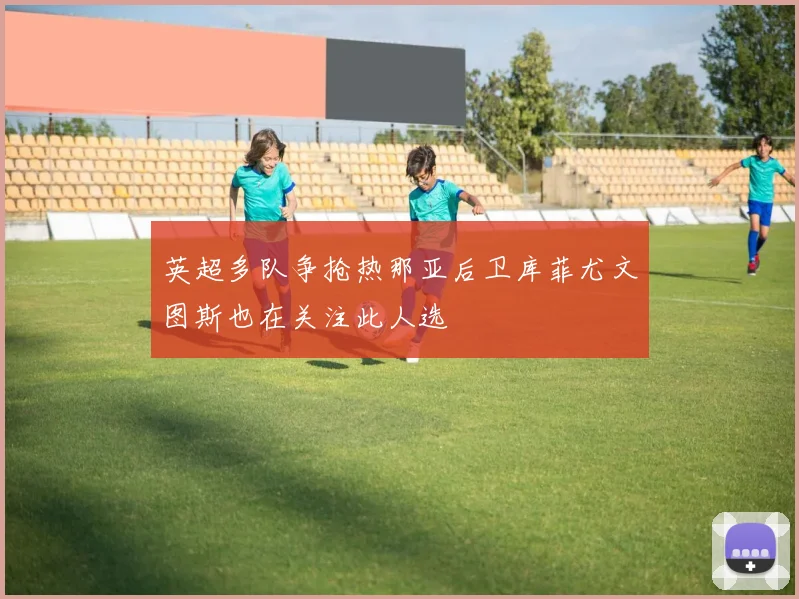 英超多队争抢热那亚后卫库菲尤文图斯也在关注此人选