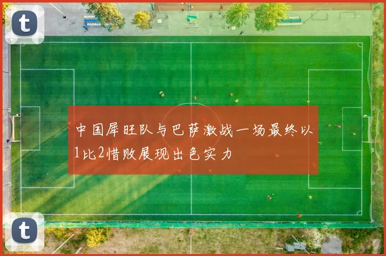 中国犀旺队与巴萨激战一场最终以1比2惜败展现出色实力