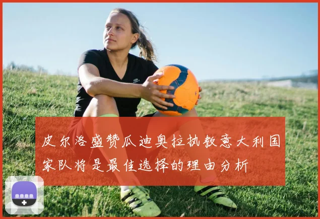 皮尔洛盛赞瓜迪奥拉执教意大利国家队将是最佳选择的理由分析