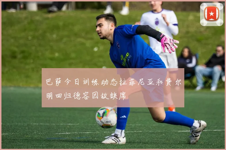 巴萨今日训练动态拉菲尼亚和费尔明回归德容因故缺席