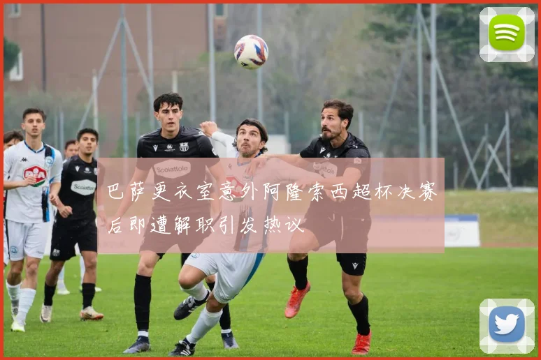 巴萨更衣室意外阿隆索西超杯决赛后即遭解职引发热议