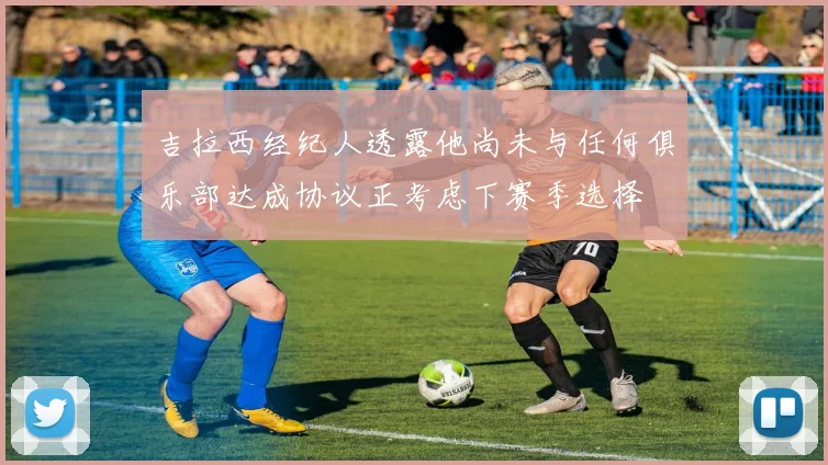 吉拉西经纪人透露他尚未与任何俱乐部达成协议正考虑下赛季选择
