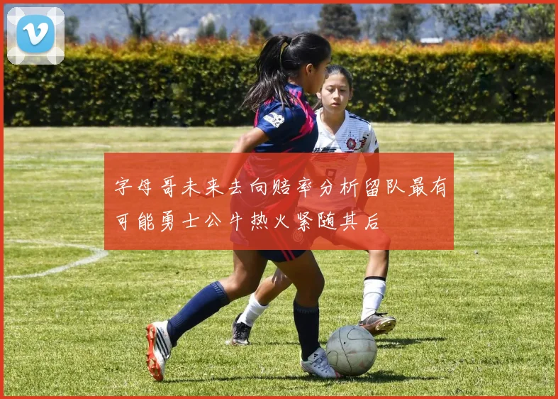 字母哥未来去向赔率分析留队最有可能勇士公牛热火紧随其后
