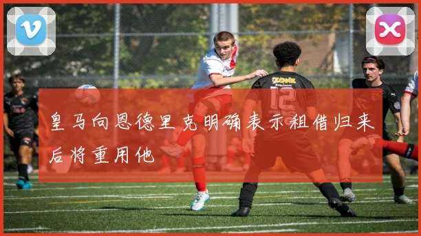 皇马向恩德里克明确表示租借归来后将重用他