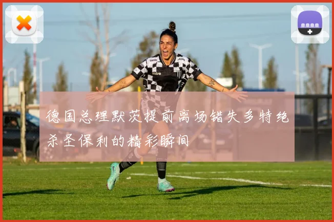 德国总理默茨提前离场错失多特绝杀圣保利的精彩瞬间